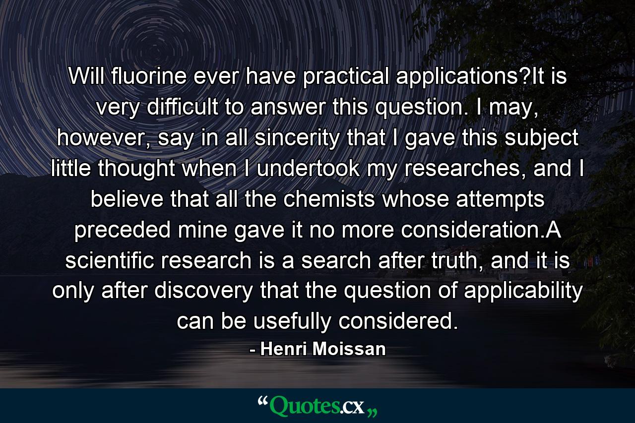 Will fluorine ever have practical applications?It is very difficult to answer this question. I may, however, say in all sincerity that I gave this subject little thought when I undertook my researches, and I believe that all the chemists whose attempts preceded mine gave it no more consideration.A scientific research is a search after truth, and it is only after discovery that the question of applicability can be usefully considered. - Quote by Henri Moissan