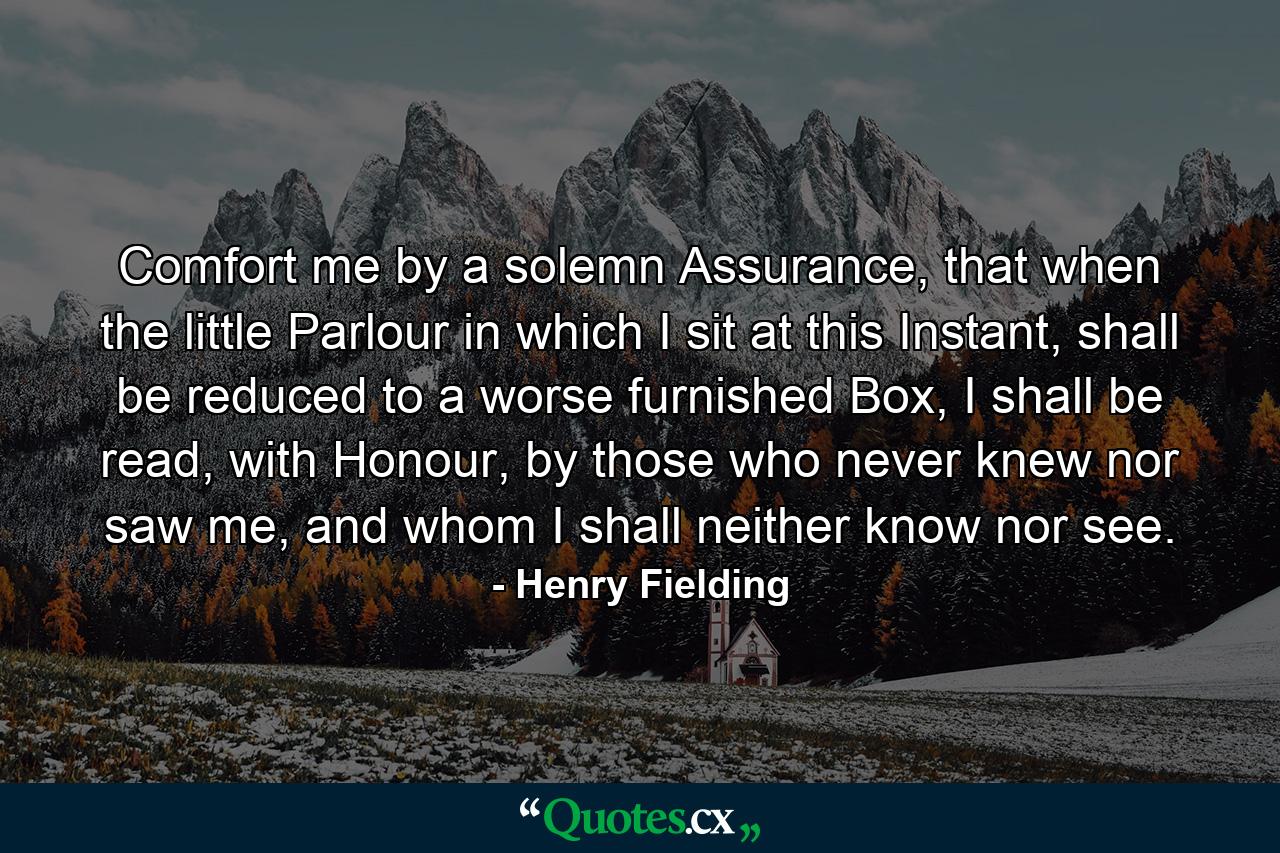 Comfort me by a solemn Assurance, that when the little Parlour in which I sit at this Instant, shall be reduced to a worse furnished Box, I shall be read, with Honour, by those who never knew nor saw me, and whom I shall neither know nor see. - Quote by Henry Fielding