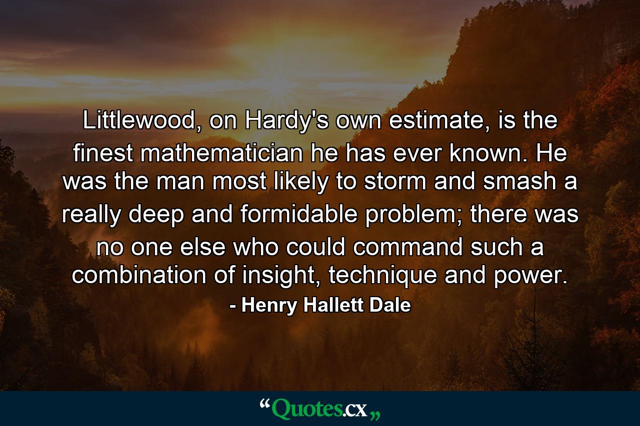 Littlewood, on Hardy's own estimate, is the finest mathematician he has ever known. He was the man most likely to storm and smash a really deep and formidable problem; there was no one else who could command such a combination of insight, technique and power. - Quote by Henry Hallett Dale