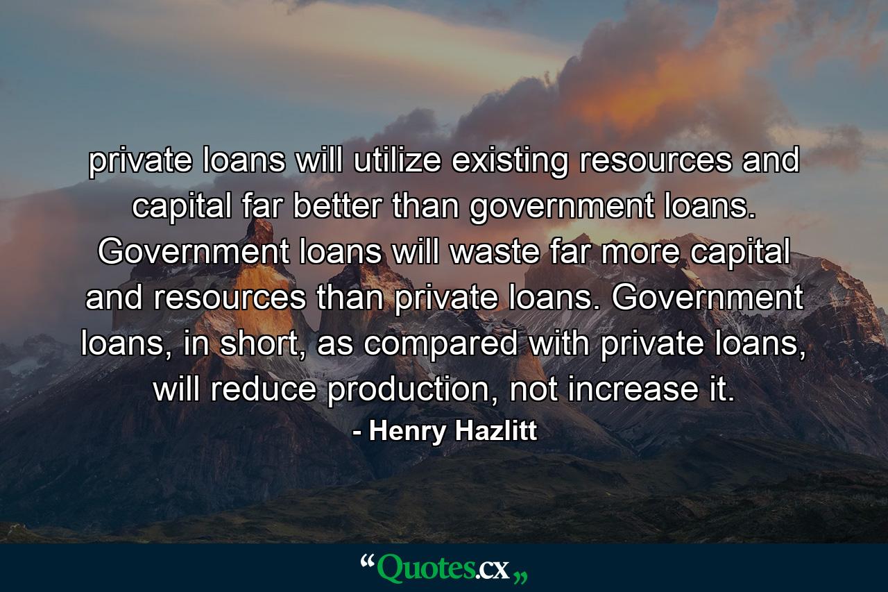 private loans will utilize existing resources and capital far better than government loans. Government loans will waste far more capital and resources than private loans. Government loans, in short, as compared with private loans, will reduce production, not increase it. - Quote by Henry Hazlitt