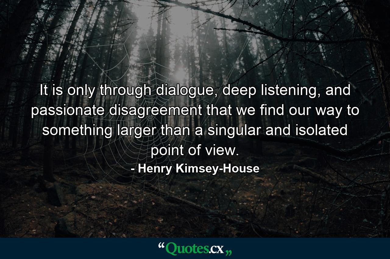 It is only through dialogue, deep listening, and passionate disagreement that we find our way to something larger than a singular and isolated point of view. - Quote by Henry Kimsey-House