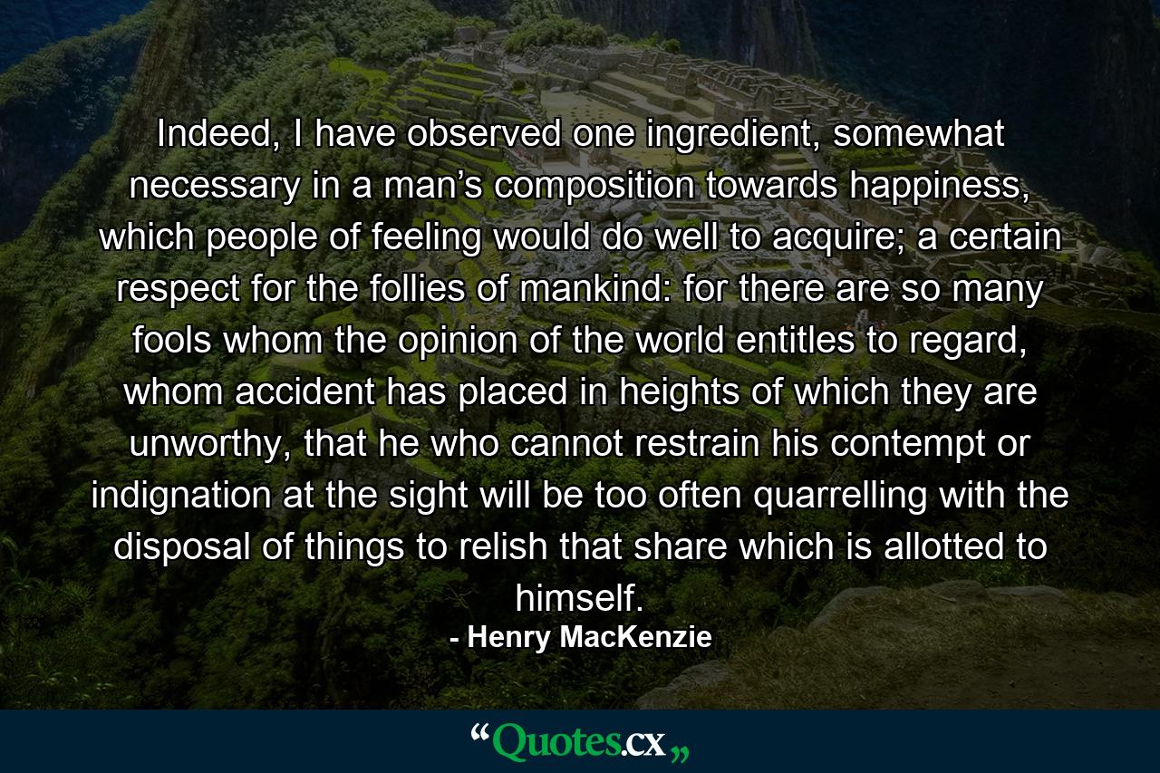 Indeed, I have observed one ingredient, somewhat necessary in a man’s composition towards happiness, which people of feeling would do well to acquire; a certain respect for the follies of mankind: for there are so many fools whom the opinion of the world entitles to regard, whom accident has placed in heights of which they are unworthy, that he who cannot restrain his contempt or indignation at the sight will be too often quarrelling with the disposal of things to relish that share which is allotted to himself.  - Quote by Henry MacKenzie