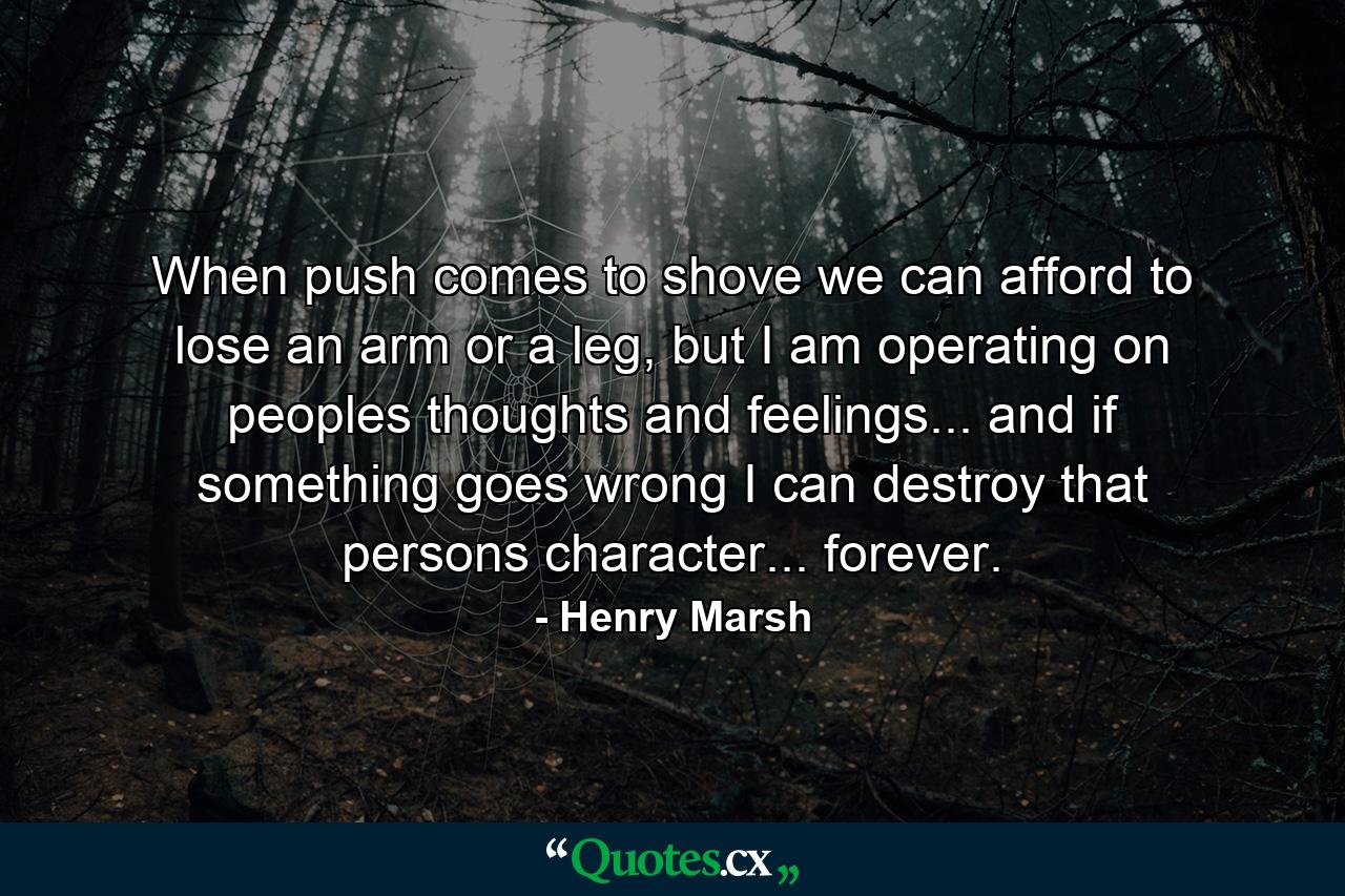 When push comes to shove we can afford to lose an arm or a leg, but I am operating on peoples thoughts and feelings... and if something goes wrong I can destroy that persons character... forever. - Quote by Henry Marsh