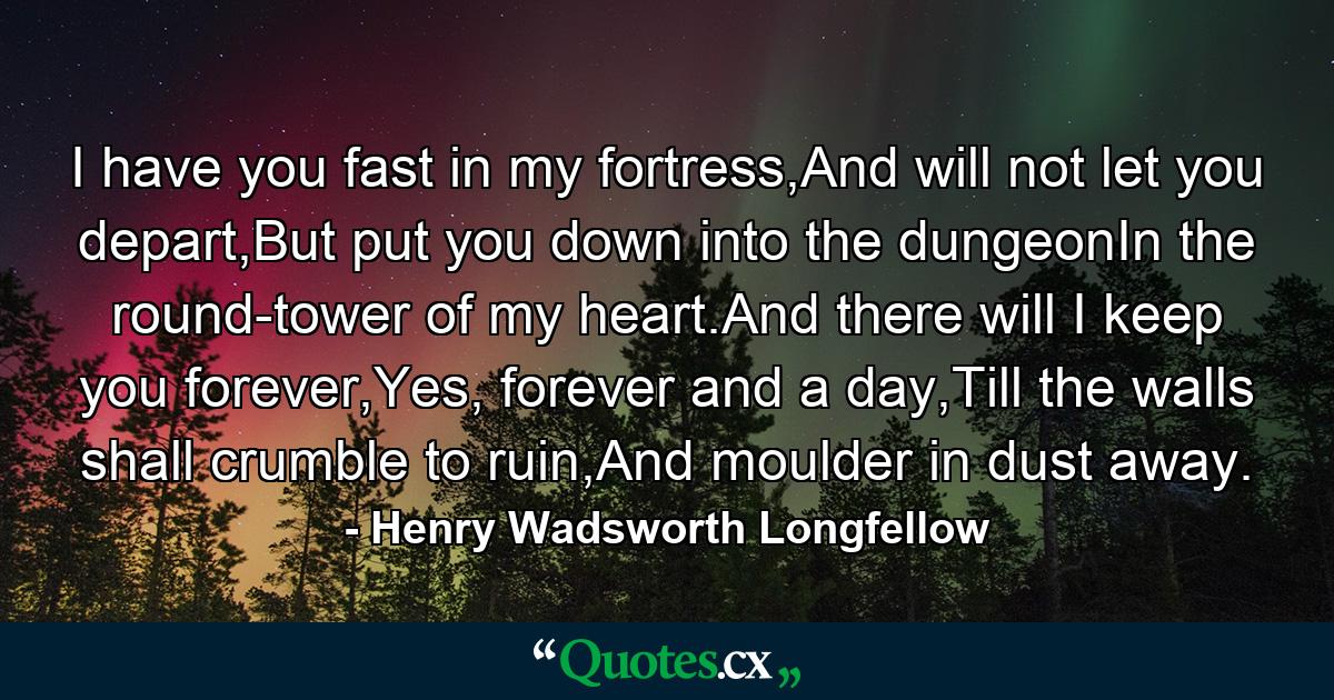 I have you fast in my fortress,And will not let you depart,But put you down into the dungeonIn the round-tower of my heart.And there will I keep you forever,Yes, forever and a day,Till the walls shall crumble to ruin,And moulder in dust away. - Quote by Henry Wadsworth Longfellow