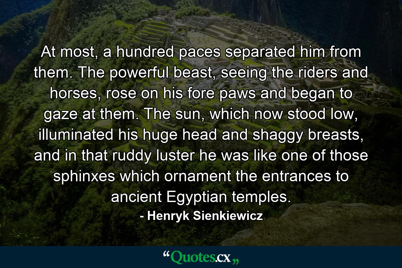 At most, a hundred paces separated him from them. The powerful beast, seeing the riders and horses, rose on his fore paws and began to gaze at them. The sun, which now stood low, illuminated his huge head and shaggy breasts, and in that ruddy luster he was like one of those sphinxes which ornament the entrances to ancient Egyptian temples. - Quote by Henryk Sienkiewicz