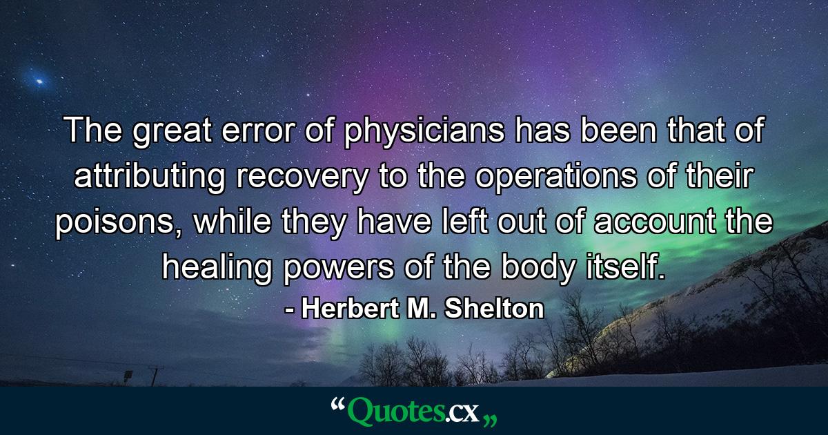 The great error of physicians has been that of attributing recovery to the operations of their poisons, while they have left out of account the healing powers of the body itself. - Quote by Herbert M. Shelton