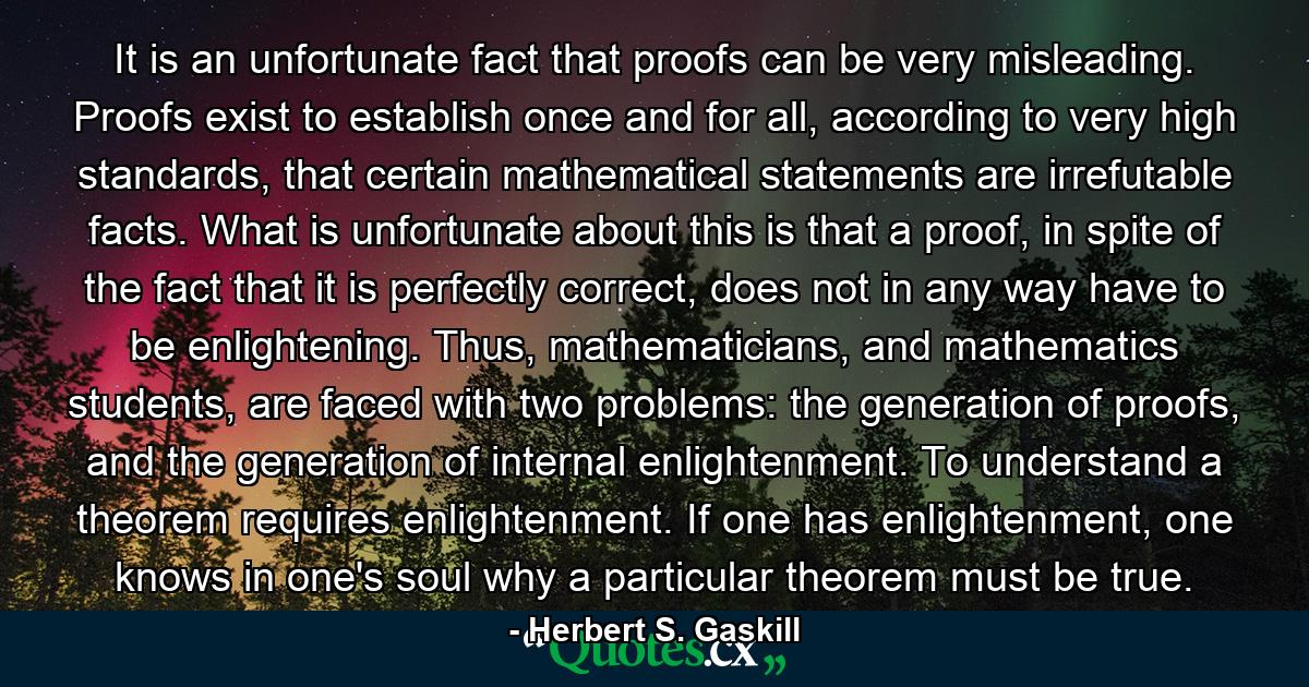 It is an unfortunate fact that proofs can be very misleading. Proofs exist to establish once and for all, according to very high standards, that certain mathematical statements are irrefutable facts. What is unfortunate about this is that a proof, in spite of the fact that it is perfectly correct, does not in any way have to be enlightening. Thus, mathematicians, and mathematics students, are faced with two problems: the generation of proofs, and the generation of internal enlightenment. To understand a theorem requires enlightenment. If one has enlightenment, one knows in one's soul why a particular theorem must be true. - Quote by Herbert S. Gaskill