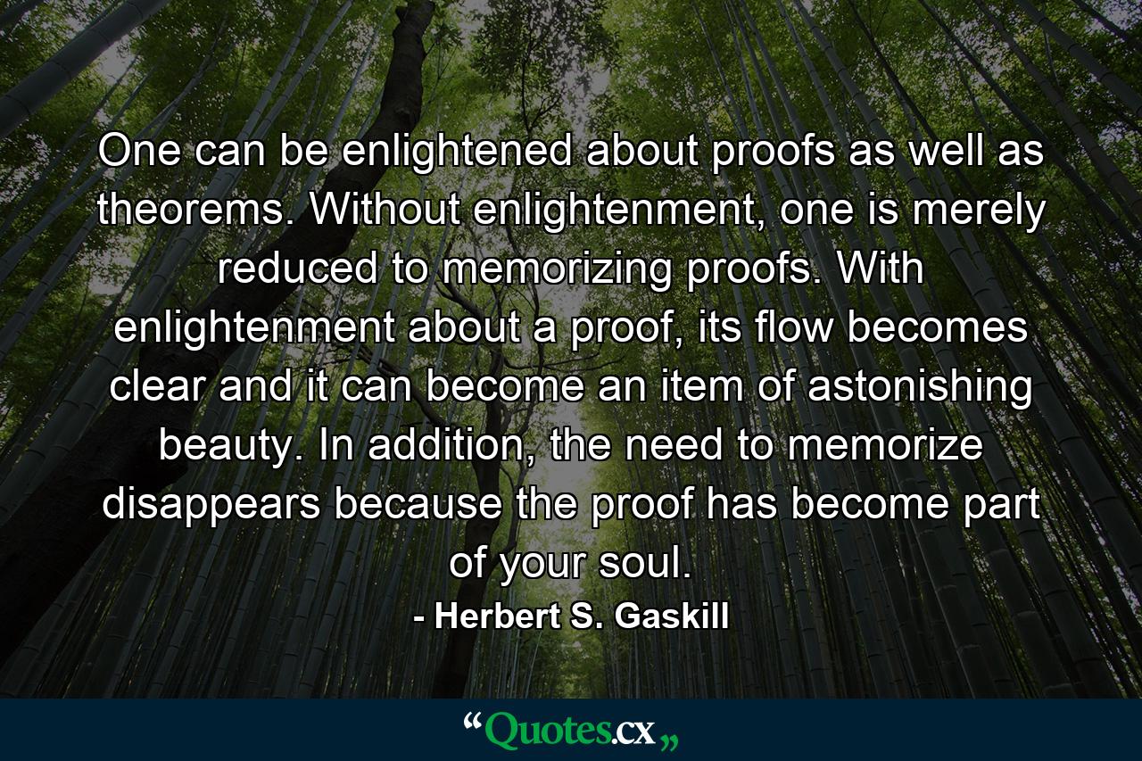 One can be enlightened about proofs as well as theorems. Without enlightenment, one is merely reduced to memorizing proofs. With enlightenment about a proof, its flow becomes clear and it can become an item of astonishing beauty. In addition, the need to memorize disappears because the proof has become part of your soul. - Quote by Herbert S. Gaskill