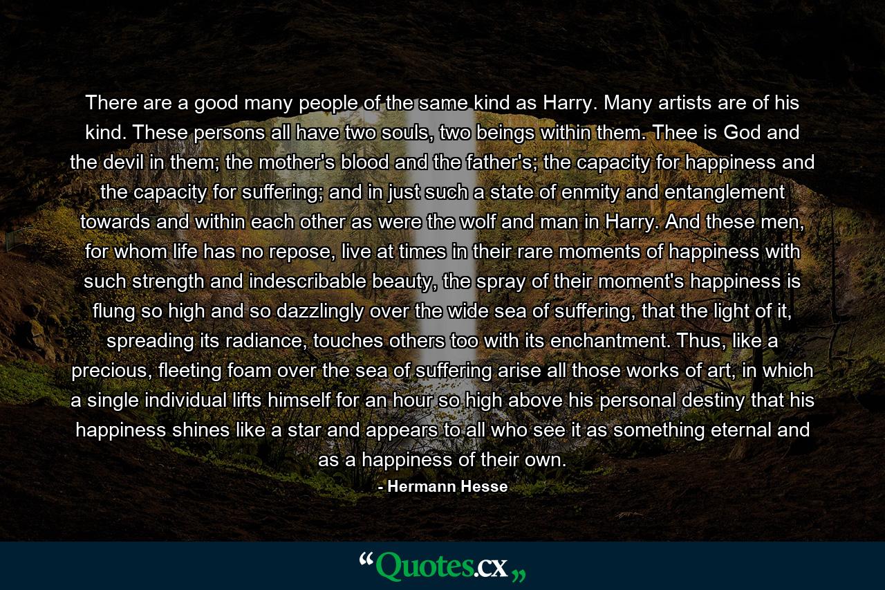 There are a good many people of the same kind as Harry. Many artists are of his kind. These persons all have two souls, two beings within them. Thee is God and the devil in them; the mother's blood and the father's; the capacity for happiness and the capacity for suffering; and in just such a state of enmity and entanglement towards and within each other as were the wolf and man in Harry. And these men, for whom life has no repose, live at times in their rare moments of happiness with such strength and indescribable beauty, the spray of their moment's happiness is flung so high and so dazzlingly over the wide sea of suffering, that the light of it, spreading its radiance, touches others too with its enchantment. Thus, like a precious, fleeting foam over the sea of suffering arise all those works of art, in which a single individual lifts himself for an hour so high above his personal destiny that his happiness shines like a star and appears to all who see it as something eternal and as a happiness of their own. - Quote by Hermann Hesse