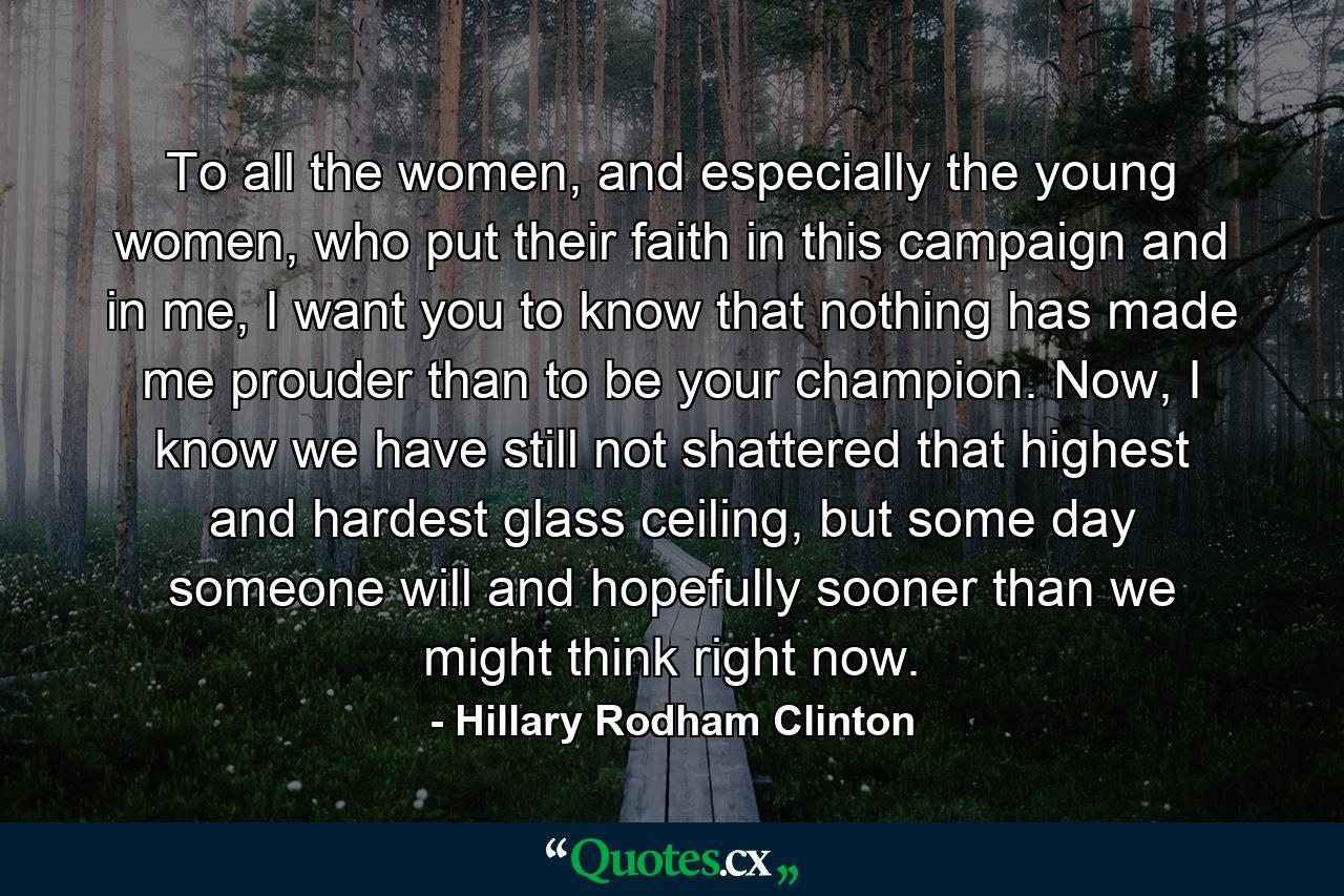 To all the women, and especially the young women, who put their faith in this campaign and in me, I want you to know that nothing has made me prouder than to be your champion. Now, I know we have still not shattered that highest and hardest glass ceiling, but some day someone will and hopefully sooner than we might think right now. - Quote by Hillary Rodham Clinton