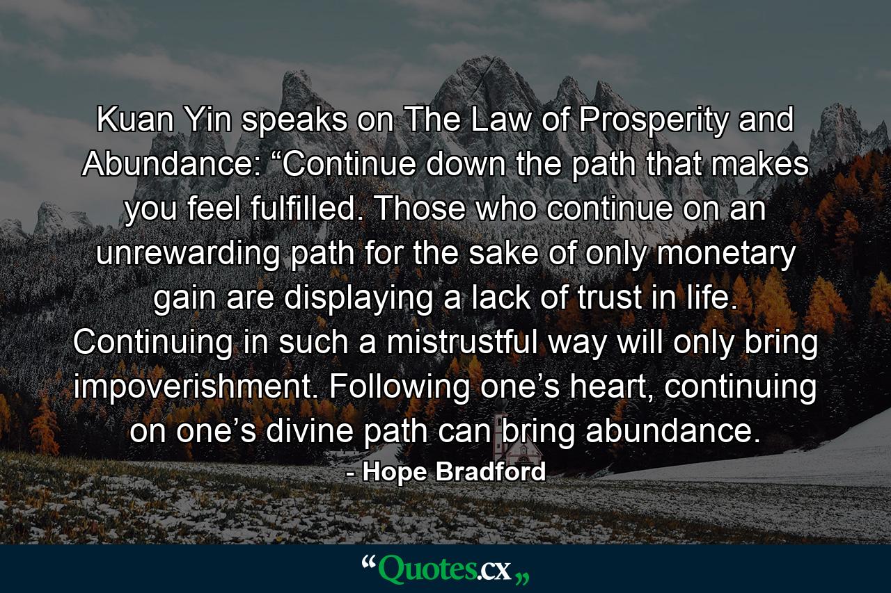 Kuan Yin speaks on The Law of Prosperity and Abundance: “Continue down the path that makes you feel fulfilled. Those who continue on an unrewarding path for the sake of only monetary gain are displaying a lack of trust in life. Continuing in such a mistrustful way will only bring impoverishment. Following one’s heart, continuing on one’s divine path can bring abundance. - Quote by Hope Bradford