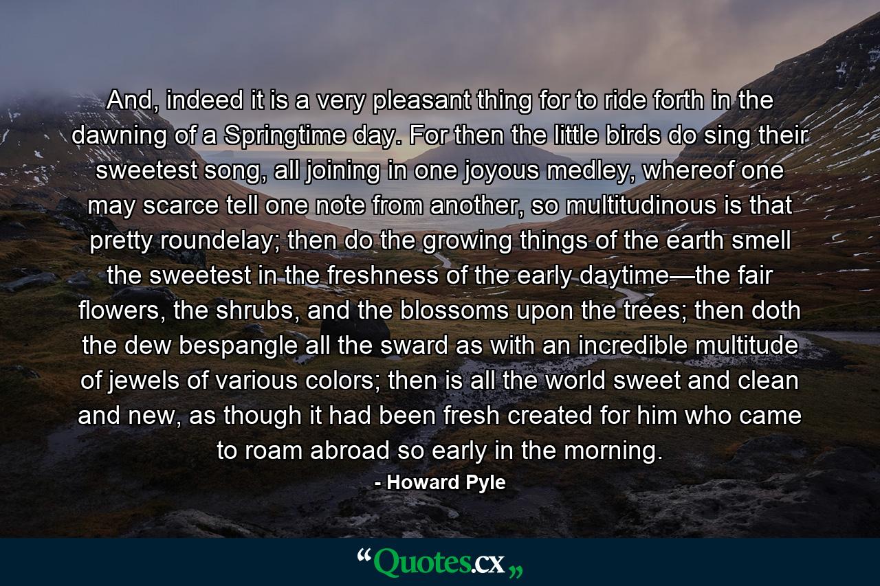 And, indeed it is a very pleasant thing for to ride forth in the dawning of a Springtime day. For then the little birds do sing their sweetest song, all joining in one joyous medley, whereof one may scarce tell one note from another, so multitudinous is that pretty roundelay; then do the growing things of the earth smell the sweetest in the freshness of the early daytime—the fair flowers, the shrubs, and the blossoms upon the trees; then doth the dew bespangle all the sward as with an incredible multitude of jewels of various colors; then is all the world sweet and clean and new, as though it had been fresh created for him who came to roam abroad so early in the morning. - Quote by Howard Pyle