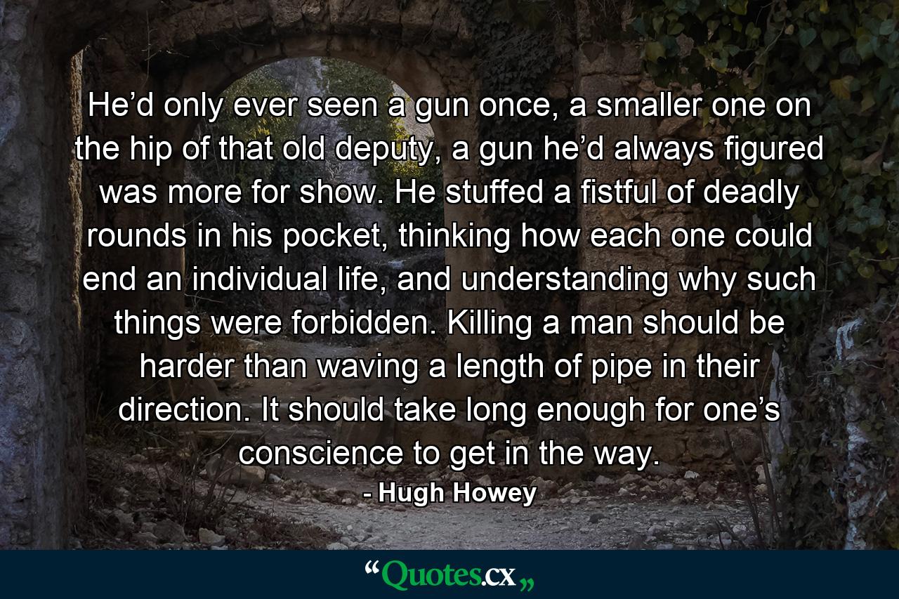 He’d only ever seen a gun once, a smaller one on the hip of that old deputy, a gun he’d always figured was more for show. He stuffed a fistful of deadly rounds in his pocket, thinking how each one could end an individual life, and understanding why such things were forbidden. Killing a man should be harder than waving a length of pipe in their direction. It should take long enough for one’s conscience to get in the way. - Quote by Hugh Howey