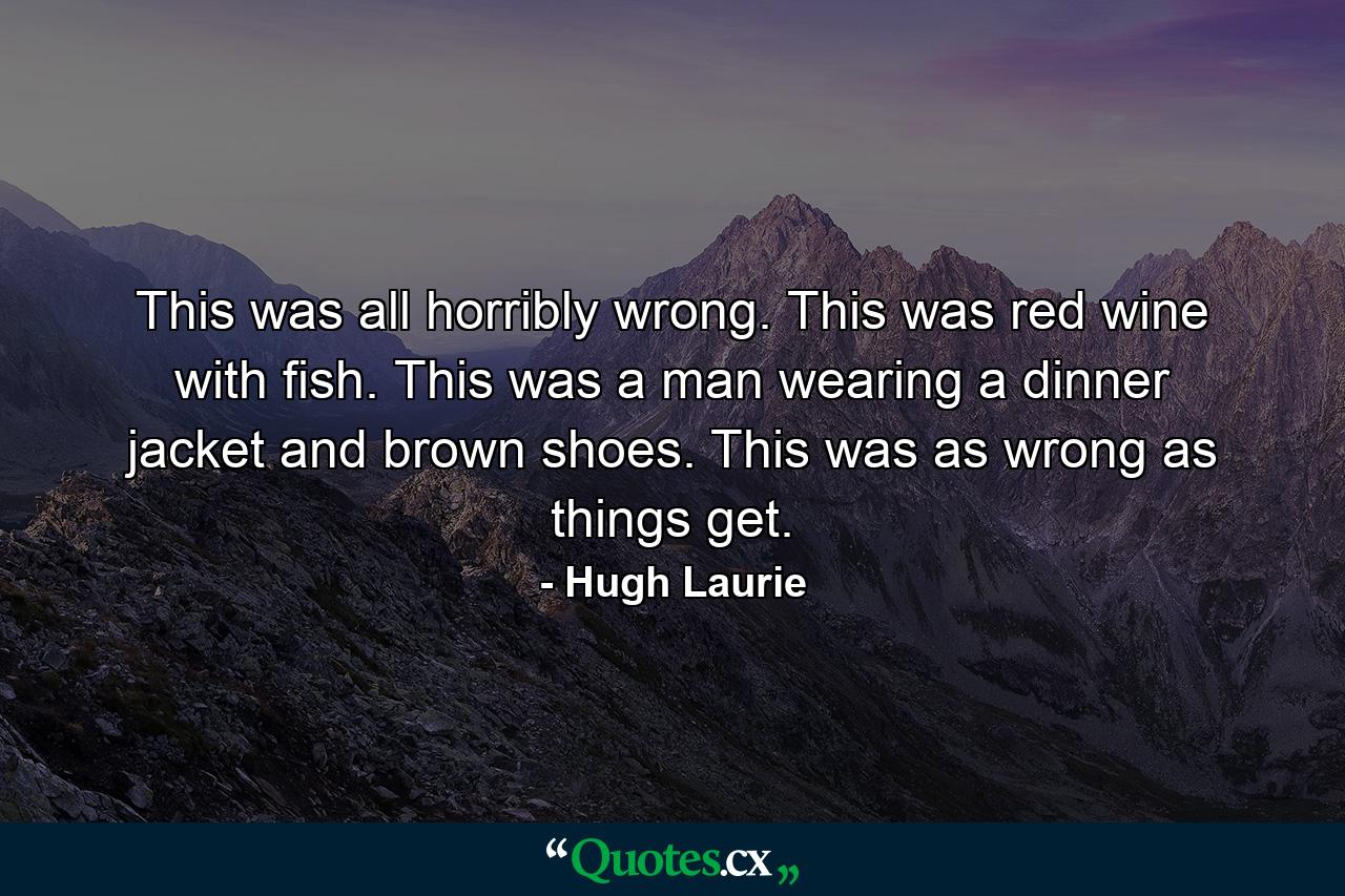 This was all horribly wrong. This was red wine with fish. This was a man wearing a dinner jacket and brown shoes. This was as wrong as things get. - Quote by Hugh Laurie