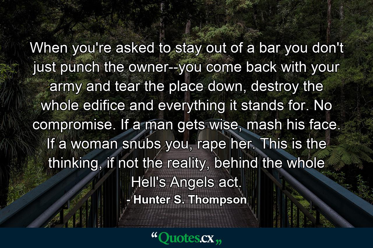 When you're asked to stay out of a bar you don't just punch the owner--you come back with your army and tear the place down, destroy the whole edifice and everything it stands for. No compromise. If a man gets wise, mash his face. If a woman snubs you, rape her. This is the thinking, if not the reality, behind the whole Hell's Angels act. - Quote by Hunter S. Thompson