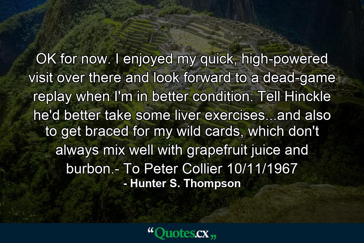 OK for now. I enjoyed my quick, high-powered visit over there and look forward to a dead-game replay when I'm in better condition. Tell Hinckle he'd better take some liver exercises...and also to get braced for my wild cards, which don't always mix well with grapefruit juice and burbon.- To Peter Collier 10/11/1967 - Quote by Hunter S. Thompson