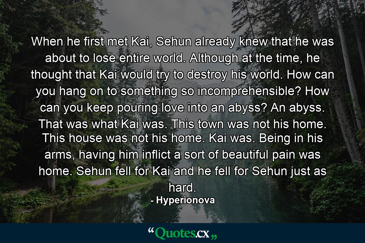 When he first met Kai, Sehun already knew that he was about to lose entire world. Although at the time, he thought that Kai would try to destroy his world. How can you hang on to something so incomprehensible? How can you keep pouring love into an abyss? An abyss. That was what Kai was. This town was not his home. This house was not his home. Kai was. Being in his arms, having him inflict a sort of beautiful pain was home. Sehun fell for Kai and he fell for Sehun just as hard. - Quote by Hyperionova