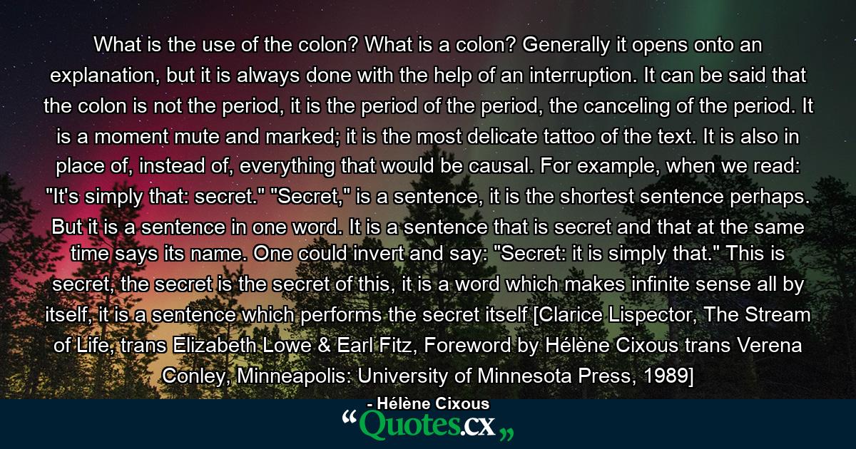 What is the use of the colon? What is a colon? Generally it opens onto an explanation, but it is always done with the help of an interruption. It can be said that the colon is not the period, it is the period of the period, the canceling of the period. It is a moment mute and marked; it is the most delicate tattoo of the text. It is also in place of, instead of, everything that would be causal. For example, when we read: 