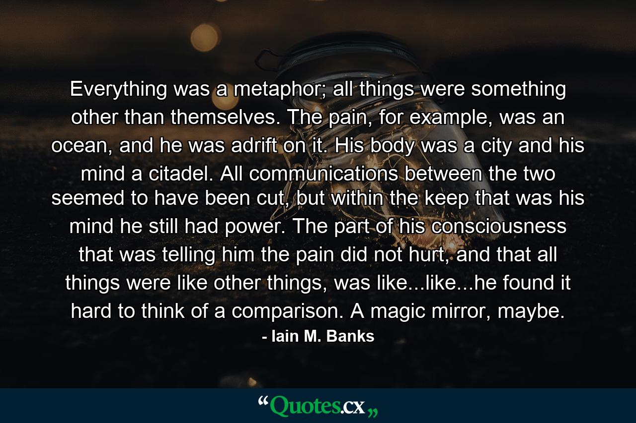 Everything was a metaphor; all things were something other than themselves. The pain, for example, was an ocean, and he was adrift on it. His body was a city and his mind a citadel. All communications between the two seemed to have been cut, but within the keep that was his mind he still had power. The part of his consciousness that was telling him the pain did not hurt, and that all things were like other things, was like...like...he found it hard to think of a comparison. A magic mirror, maybe. - Quote by Iain M. Banks