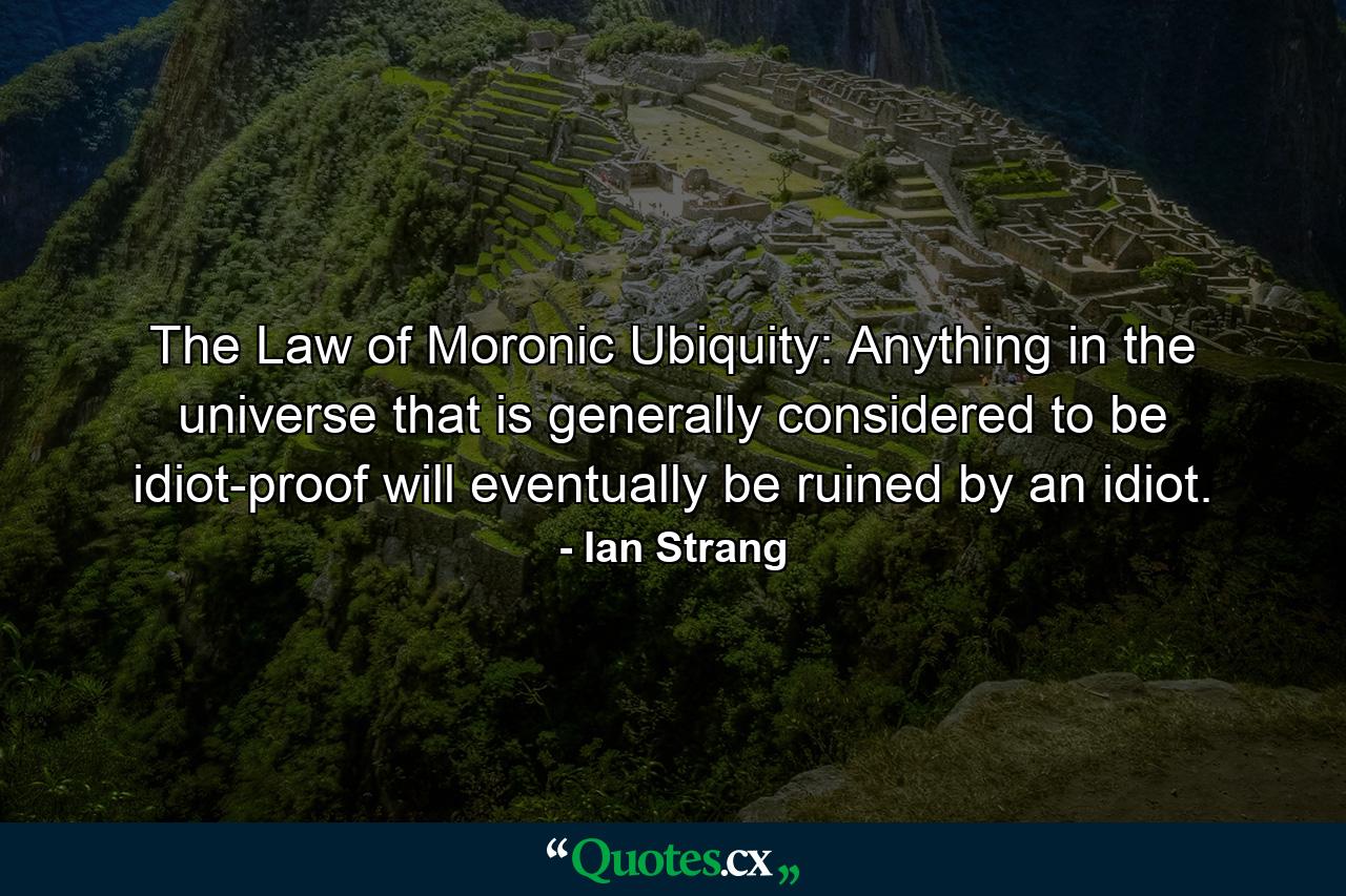 The Law of Moronic Ubiquity: Anything in the universe that is generally considered to be idiot-proof will eventually be ruined by an idiot. - Quote by Ian Strang