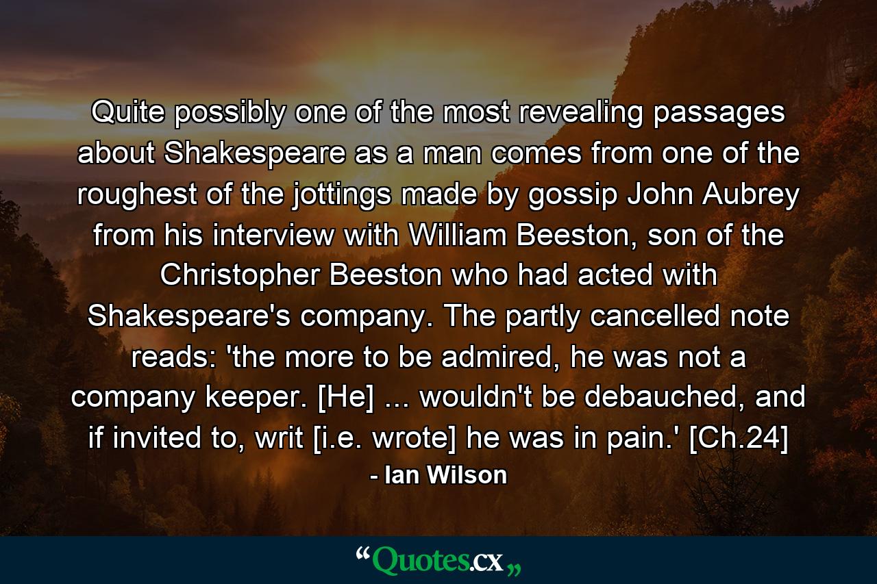 Quite possibly one of the most revealing passages about Shakespeare as a man comes from one of the roughest of the jottings made by gossip John Aubrey from his interview with William Beeston, son of the Christopher Beeston who had acted with Shakespeare's company. The partly cancelled note reads: 'the more to be admired, he was not a company keeper. [He] ... wouldn't be debauched, and if invited to, writ [i.e. wrote] he was in pain.' [Ch.24] - Quote by Ian Wilson