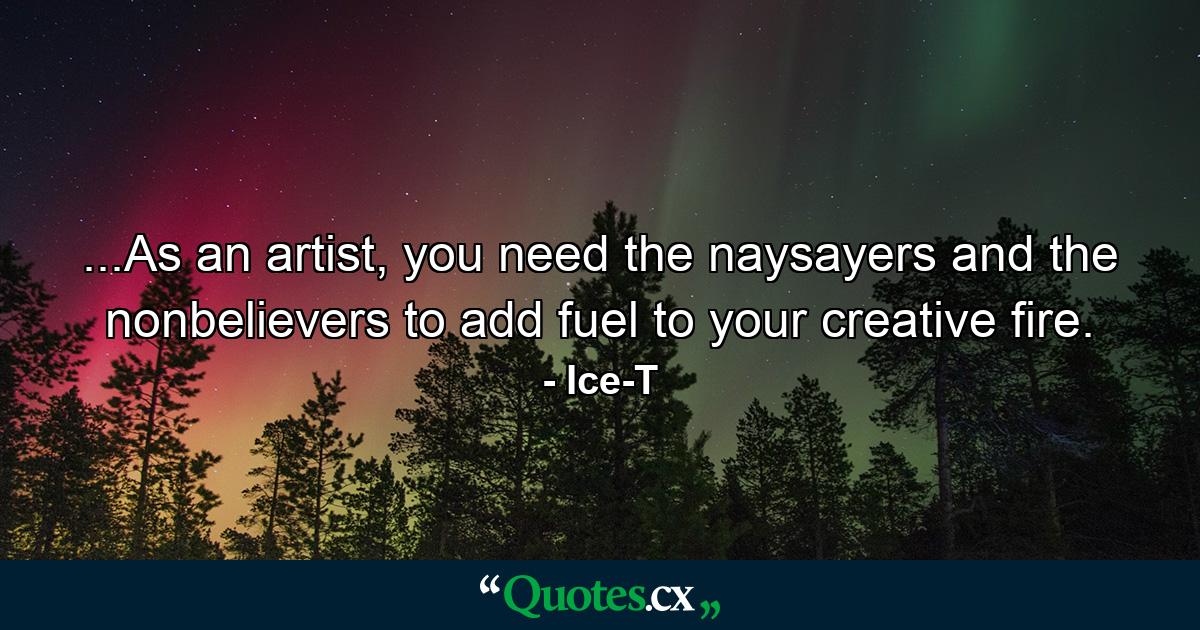 ...As an artist, you need the naysayers and the nonbelievers to add fuel to your creative fire. - Quote by Ice-T