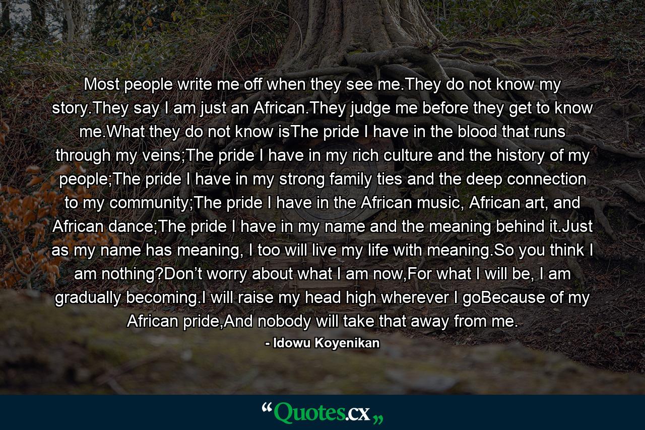 Most people write me off when they see me.They do not know my story.They say I am just an African.They judge me before they get to know me.What they do not know isThe pride I have in the blood that runs through my veins;The pride I have in my rich culture and the history of my people;The pride I have in my strong family ties and the deep connection to my community;The pride I have in the African music, African art, and African dance;The pride I have in my name and the meaning behind it.Just as my name has meaning, I too will live my life with meaning.So you think I am nothing?Don’t worry about what I am now,For what I will be, I am gradually becoming.I will raise my head high wherever I goBecause of my African pride,And nobody will take that away from me. - Quote by Idowu Koyenikan