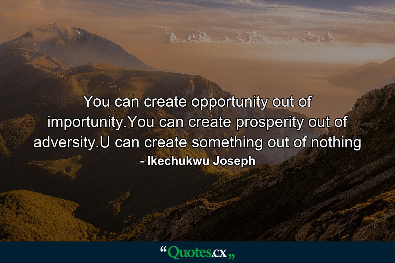 You can create opportunity out of importunity.You can create prosperity out of adversity.U can create something out of nothing - Quote by Ikechukwu Joseph