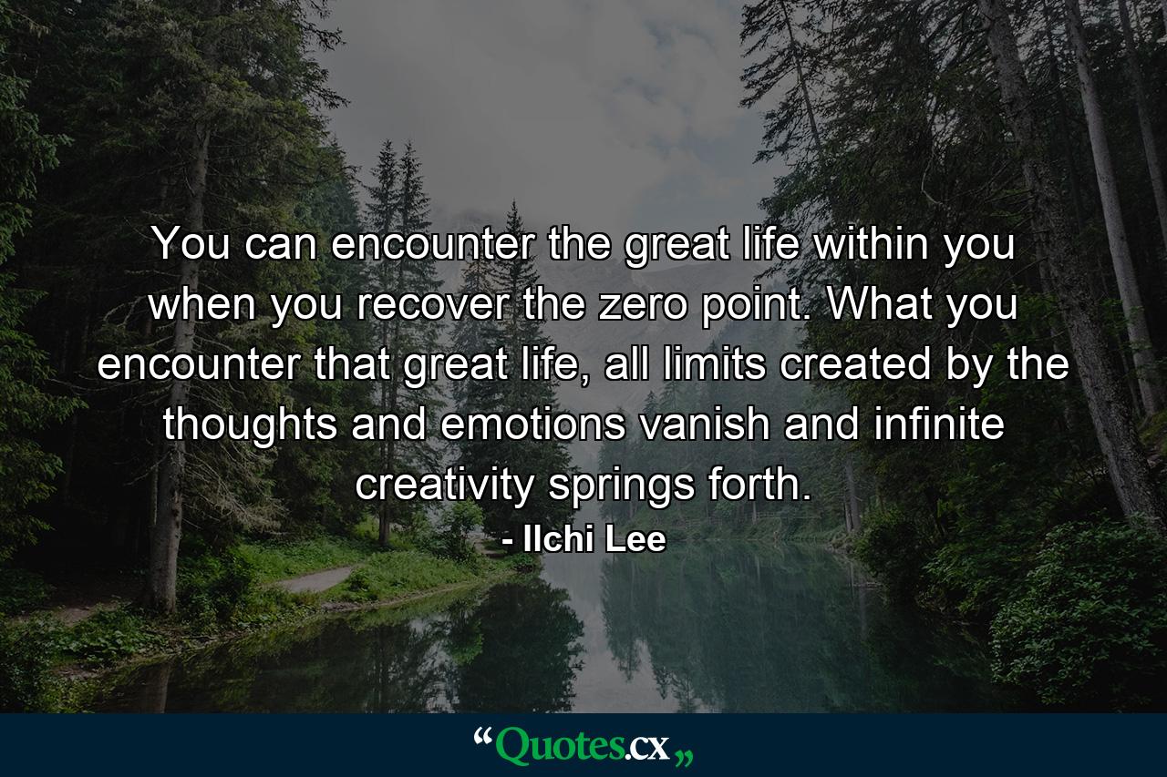 You can encounter the great life within you when you recover the zero point. What you encounter that great life, all limits created by the thoughts and emotions vanish and infinite creativity springs forth. - Quote by Ilchi Lee