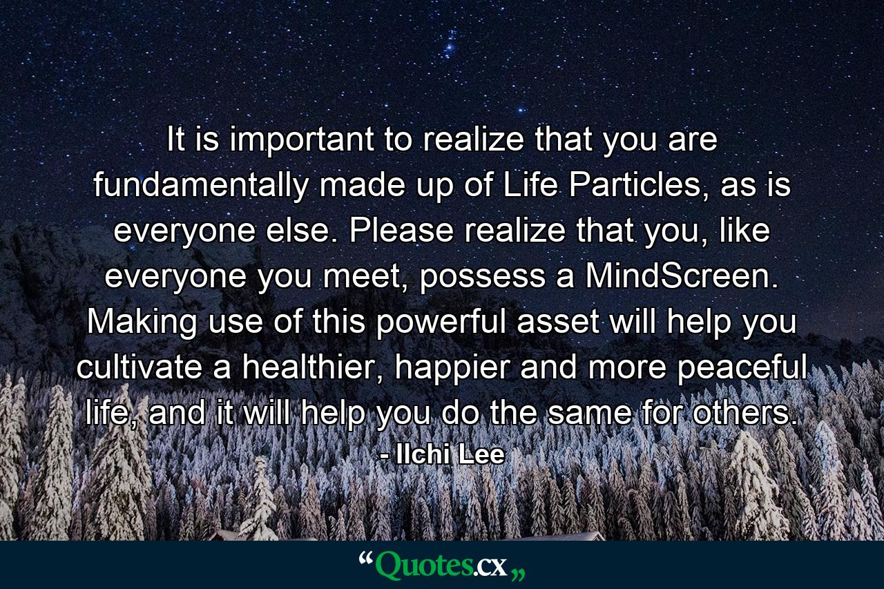 It is important to realize that you are fundamentally made up of Life Particles, as is everyone else. Please realize that you, like everyone you meet, possess a MindScreen. Making use of this powerful asset will help you cultivate a healthier, happier and more peaceful life, and it will help you do the same for others. - Quote by Ilchi Lee