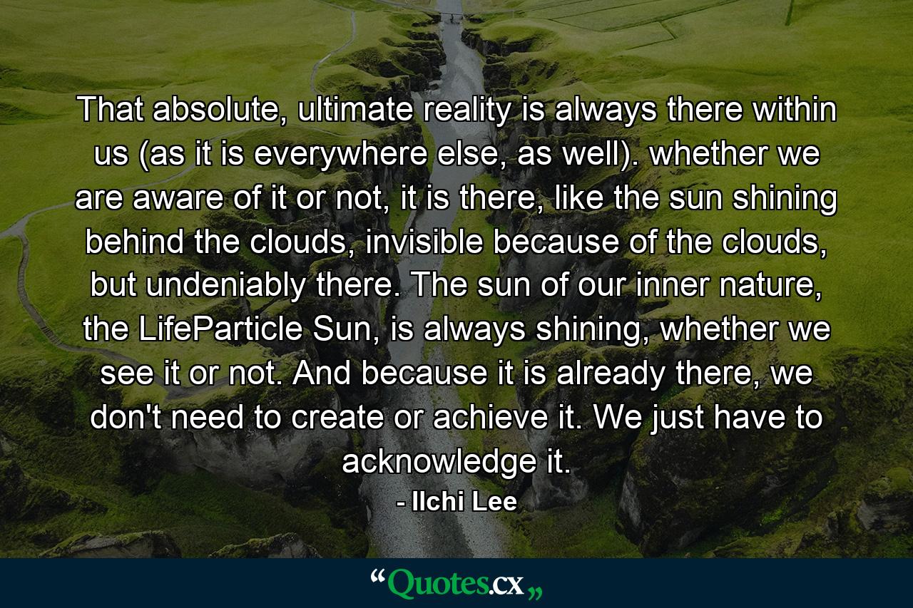 That absolute, ultimate reality is always there within us (as it is everywhere else, as well). whether we are aware of it or not, it is there, like the sun shining behind the clouds, invisible because of the clouds, but undeniably there. The sun of our inner nature, the LifeParticle Sun, is always shining, whether we see it or not. And because it is already there, we don't need to create or achieve it. We just have to acknowledge it. - Quote by Ilchi Lee