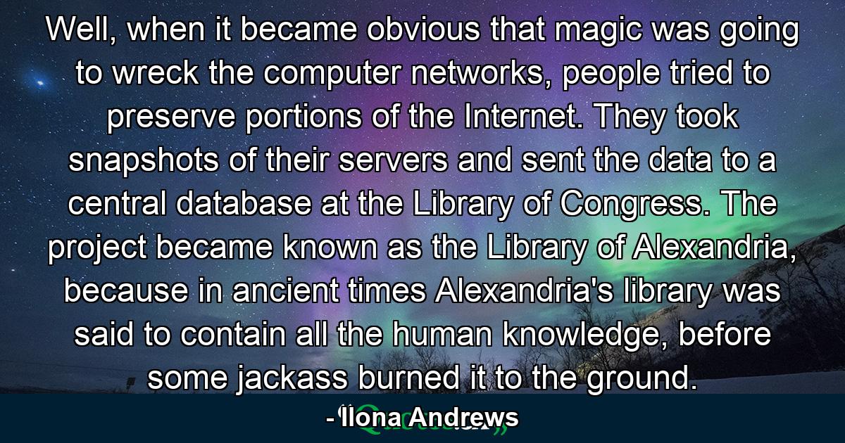 Well, when it became obvious that magic was going to wreck the computer networks, people tried to preserve portions of the Internet. They took snapshots of their servers and sent the data to a central database at the Library of Congress. The project became known as the Library of Alexandria, because in ancient times Alexandria's library was said to contain all the human knowledge, before some jackass burned it to the ground. - Quote by Ilona Andrews