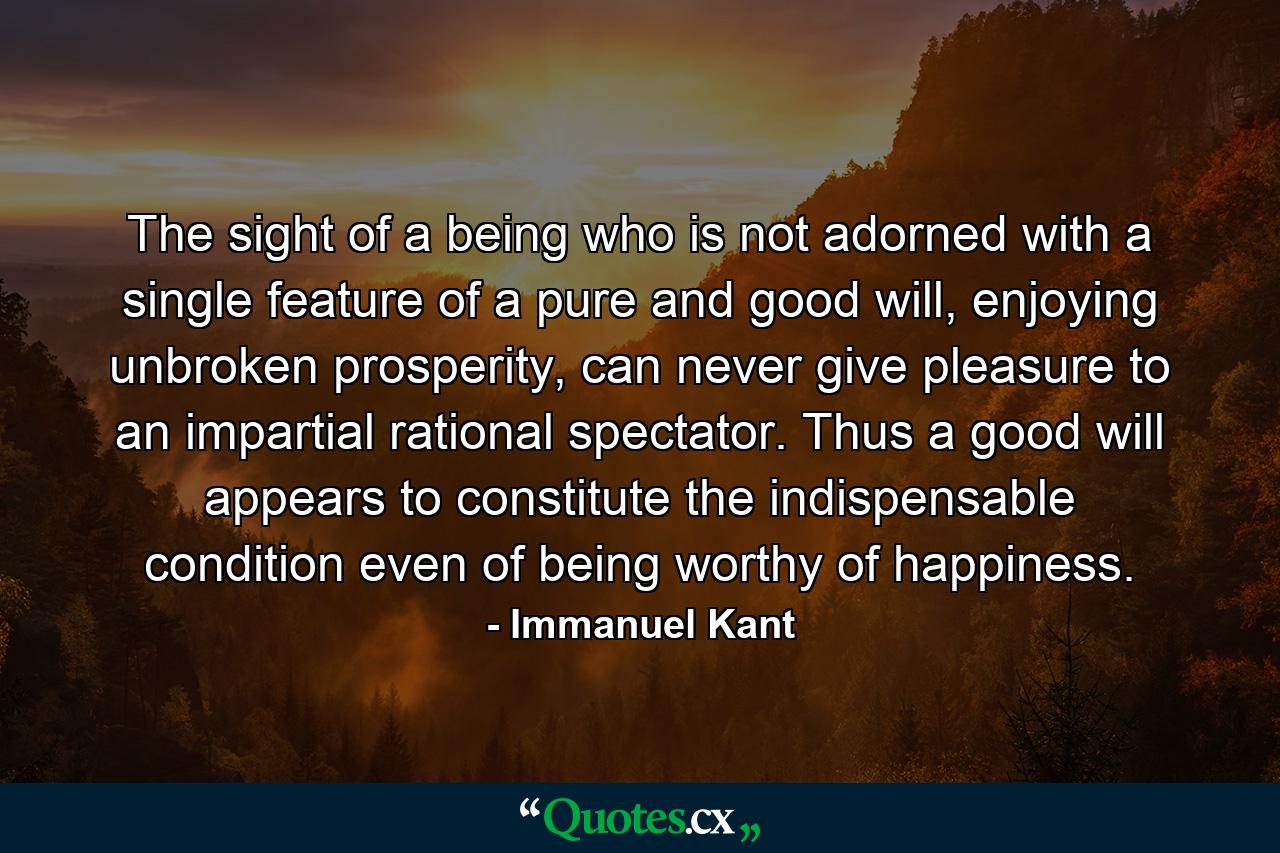 The sight of a being who is not adorned with a single feature of a pure and good will, enjoying unbroken prosperity, can never give pleasure to an impartial rational spectator. Thus a good will appears to constitute the indispensable condition even of being worthy of happiness. - Quote by Immanuel Kant