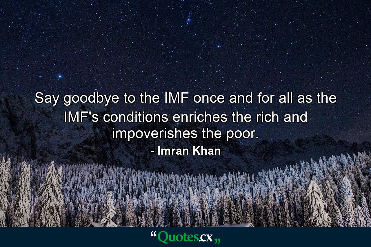 Say goodbye to the IMF once and for all as the IMF's conditions enriches the rich and impoverishes the poor. - Quote by Imran Khan