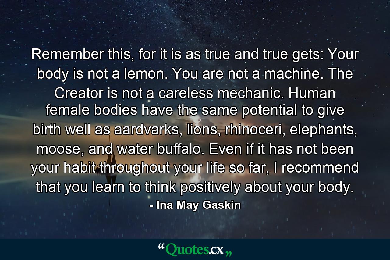 Remember this, for it is as true and true gets: Your body is not a lemon. You are not a machine. The Creator is not a careless mechanic. Human female bodies have the same potential to give birth well as aardvarks, lions, rhinoceri, elephants, moose, and water buffalo. Even if it has not been your habit throughout your life so far, I recommend that you learn to think positively about your body. - Quote by Ina May Gaskin