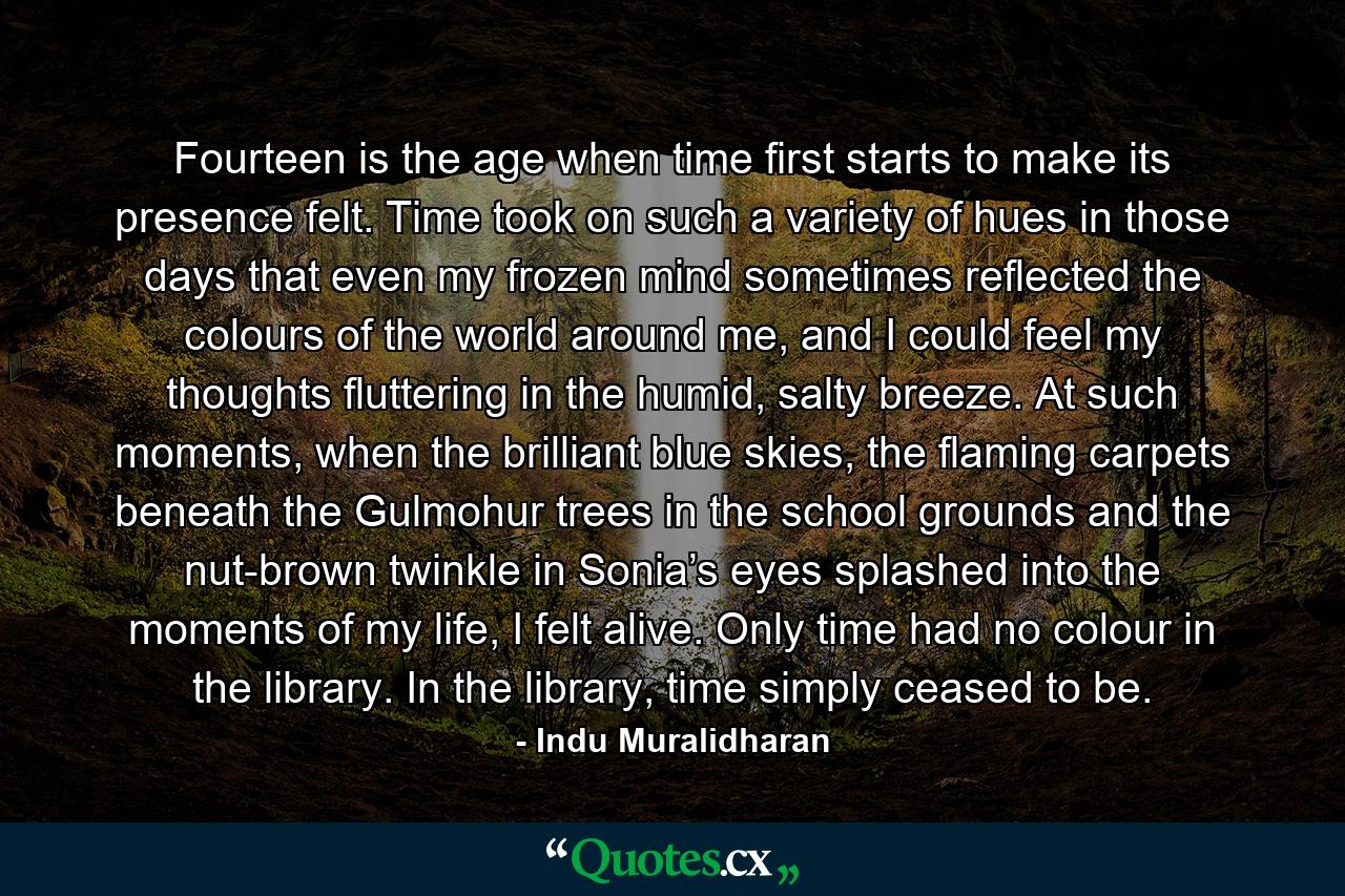 Fourteen is the age when time first starts to make its presence felt. Time took on such a variety of hues in those days that even my frozen mind sometimes reflected the colours of the world around me, and I could feel my thoughts fluttering in the humid, salty breeze. At such moments, when the brilliant blue skies, the flaming carpets beneath the Gulmohur trees in the school grounds and the nut-brown twinkle in Sonia’s eyes splashed into the moments of my life, I felt alive. Only time had no colour in the library. In the library, time simply ceased to be. - Quote by Indu Muralidharan