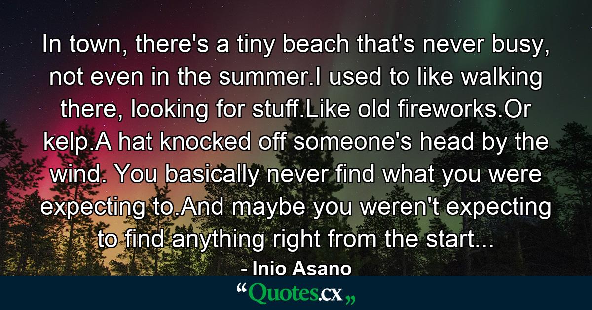 In town, there's a tiny beach that's never busy, not even in the summer.I used to like walking there, looking for stuff.Like old fireworks.Or kelp.A hat knocked off someone's head by the wind. You basically never find what you were expecting to.And maybe you weren't expecting to find anything right from the start... - Quote by Inio Asano