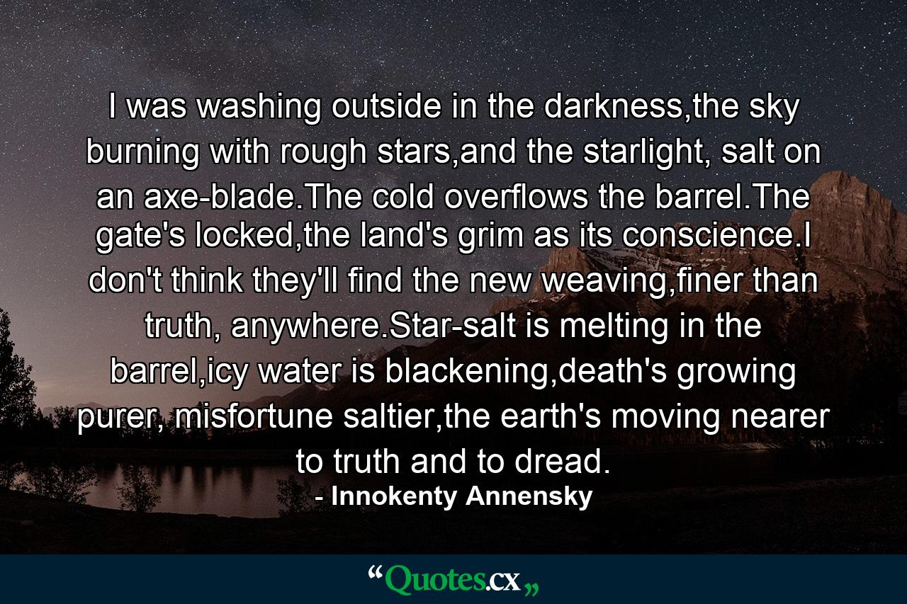 I was washing outside in the darkness,the sky burning with rough stars,and the starlight, salt on an axe-blade.The cold overflows the barrel.The gate's locked,the land's grim as its conscience.I don't think they'll find the new weaving,finer than truth, anywhere.Star-salt is melting in the barrel,icy water is blackening,death's growing purer, misfortune saltier,the earth's moving nearer to truth and to dread. - Quote by Innokenty Annensky