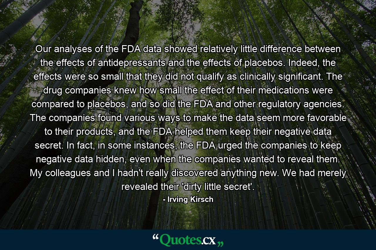 Our analyses of the FDA data showed relatively little difference between the effects of antidepressants and the effects of placebos. Indeed, the effects were so small that they did not qualify as clinically significant. The drug companies knew how small the effect of their medications were compared to placebos, and so did the FDA and other regulatory agencies. The companies found various ways to make the data seem more favorable to their products, and the FDA helped them keep their negative data secret. In fact, in some instances, the FDA urged the companies to keep negative data hidden, even when the companies wanted to reveal them. My colleagues and I hadn't really discovered anything new. We had merely revealed their 'dirty little secret'. - Quote by Irving Kirsch