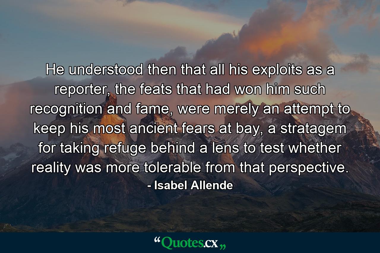 He understood then that all his exploits as a reporter, the feats that had won him such recognition and fame, were merely an attempt to keep his most ancient fears at bay, a stratagem for taking refuge behind a lens to test whether reality was more tolerable from that perspective. - Quote by Isabel Allende