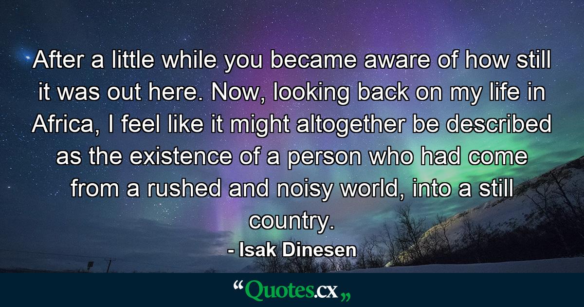 After a little while you became aware of how still it was out here. Now, looking back on my life in Africa, I feel like it might altogether be described as the existence of a person who had come from a rushed and noisy world, into a still country. - Quote by Isak Dinesen