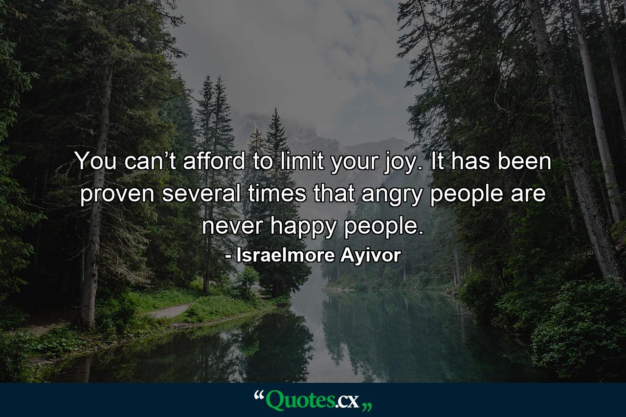 You can’t afford to limit your joy. It has been proven several times that angry people are never happy people. - Quote by Israelmore Ayivor