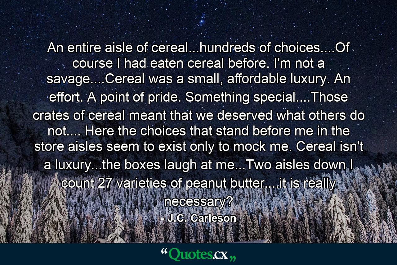 An entire aisle of cereal...hundreds of choices....Of course I had eaten cereal before. I'm not a savage....Cereal was a small, affordable luxury. An effort. A point of pride. Something special....Those crates of cereal meant that we deserved what others do not.... Here the choices that stand before me in the store aisles seem to exist only to mock me. Cereal isn't a luxury...the boxes laugh at me...Two aisles down I count 27 varieties of peanut butter....it is really necessary? - Quote by J.C. Carleson