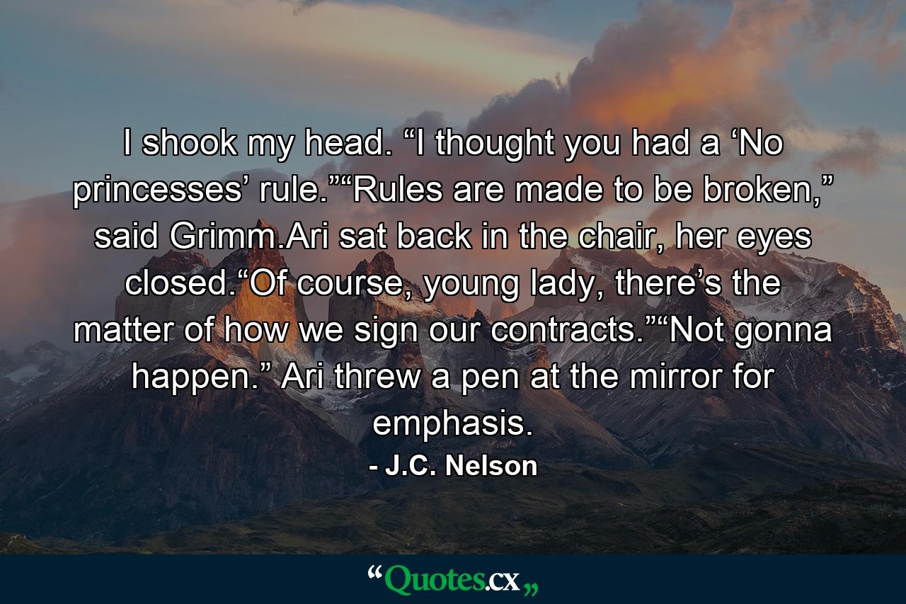 I shook my head. “I thought you had a ‘No princesses’ rule.”“Rules are made to be broken,” said Grimm.Ari sat back in the chair, her eyes closed.“Of course, young lady, there’s the matter of how we sign our contracts.”“Not gonna happen.” Ari threw a pen at the mirror for emphasis. - Quote by J.C. Nelson