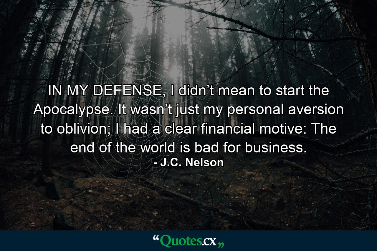 IN MY DEFENSE, I didn’t mean to start the Apocalypse. It wasn’t just my personal aversion to oblivion; I had a clear financial motive: The end of the world is bad for business. - Quote by J.C. Nelson