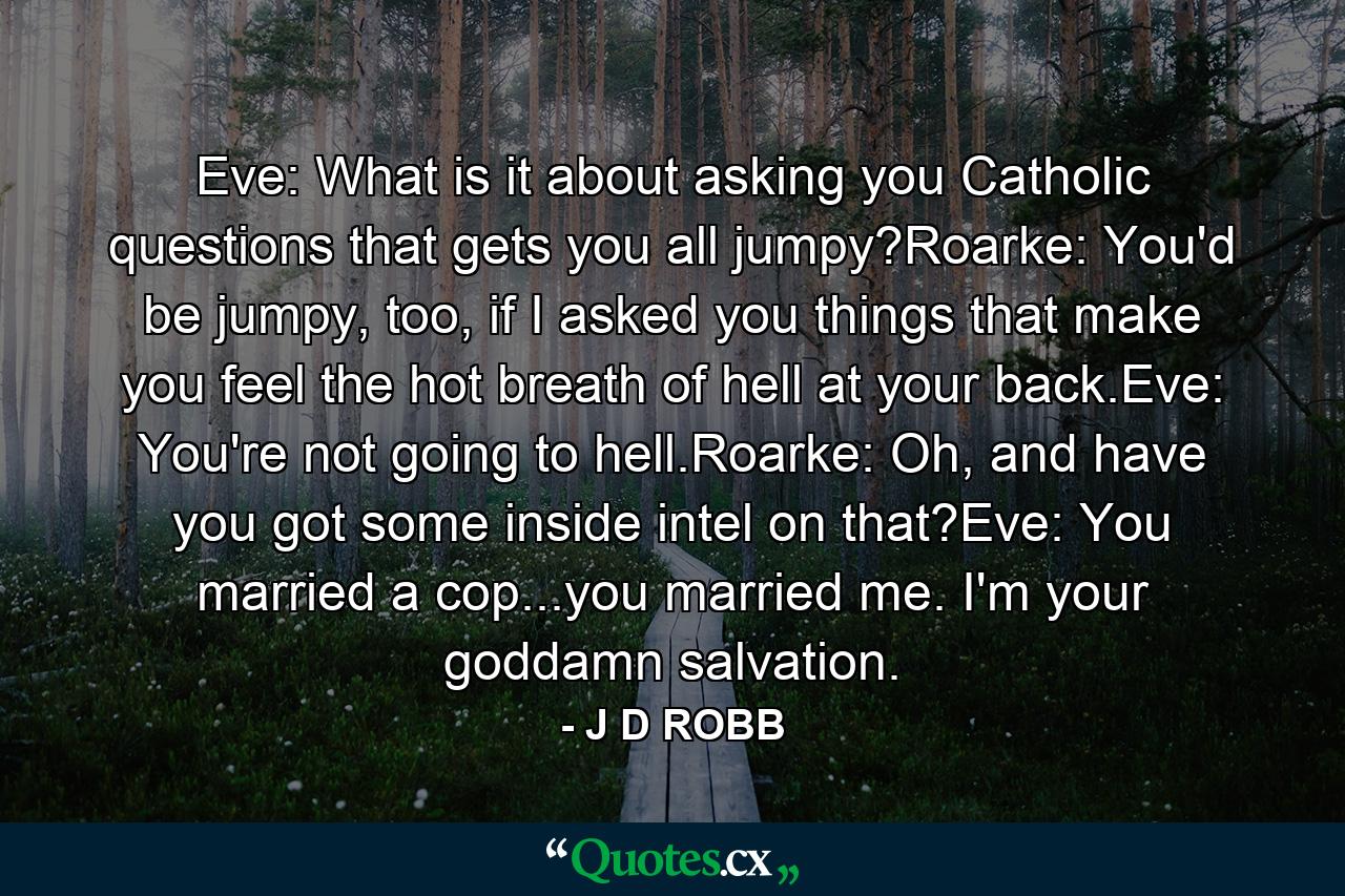 Eve: What is it about asking you Catholic questions that gets you all jumpy?Roarke: You'd be jumpy, too, if I asked you things that make you feel the hot breath of hell at your back.Eve: You're not going to hell.Roarke: Oh, and have you got some inside intel on that?Eve: You married a cop...you married me. I'm your goddamn salvation. - Quote by J D ROBB