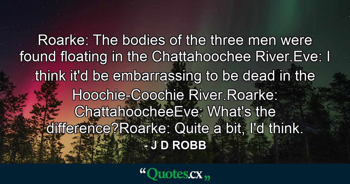 Roarke: The bodies of the three men were found floating in the Chattahoochee River.Eve: I think it'd be embarrassing to be dead in the Hoochie-Coochie River.Roarke: ChattahoocheeEve: What's the difference?Roarke: Quite a bit, I'd think. - Quote by J D ROBB