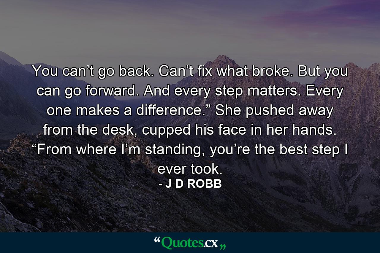 You can’t go back. Can’t fix what broke. But you can go forward. And every step matters. Every one makes a difference.” She pushed away from the desk, cupped his face in her hands. “From where I’m standing, you’re the best step I ever took. - Quote by J D ROBB