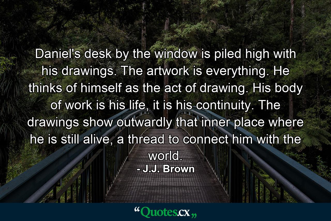 Daniel's desk by the window is piled high with his drawings. The artwork is everything. He thinks of himself as the act of drawing. His body of work is his life, it is his continuity. The drawings show outwardly that inner place where he is still alive, a thread to connect him with the world. - Quote by J.J. Brown