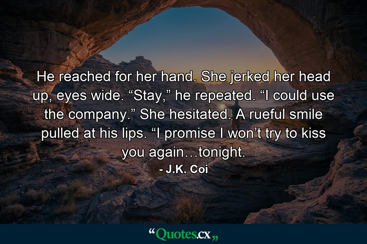 He reached for her hand. She jerked her head up, eyes wide. “Stay,” he repeated. “I could use the company.” She hesitated. A rueful smile pulled at his lips. “I promise I won’t try to kiss you again…tonight. - Quote by J.K. Coi